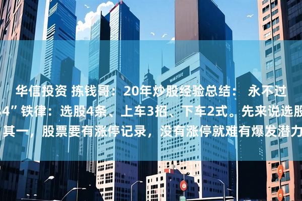 华信投资 拣钱哥：20年炒股经验总结： 永不过时的“234”铁律“234”铁律：选股4条、上车3招、下车2式。先来说选股：其一，股票要有涨停记录，没有涨停就难有爆发潜力；其二，均线需呈多头排列，切