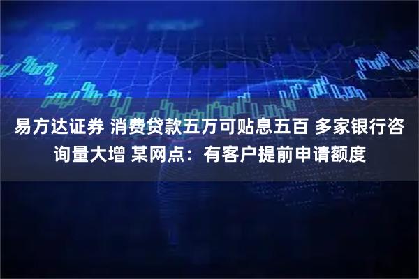 易方达证券 消费贷款五万可贴息五百 多家银行咨询量大增 某网点：有客户提前申请额度