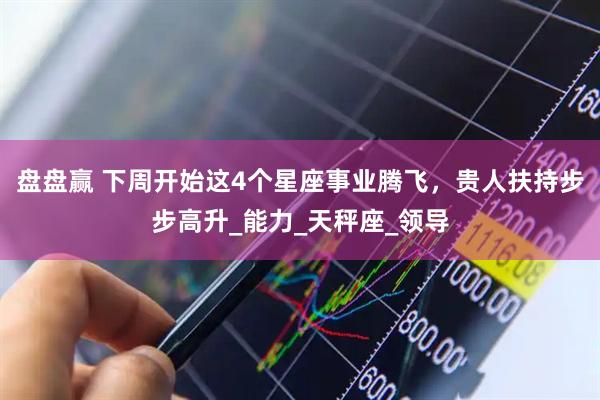 盘盘赢 下周开始这4个星座事业腾飞，贵人扶持步步高升_能力_天秤座_领导