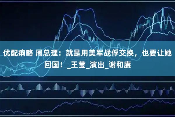 优配痢略 周总理：就是用美军战俘交换，也要让她回国！_王莹_演出_谢和赓