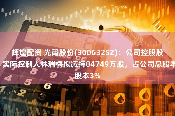 辉煌配资 光莆股份(300632SZ)：公司控股股东、实际控制人林瑞梅拟减持84749万股，占公司总股本3%