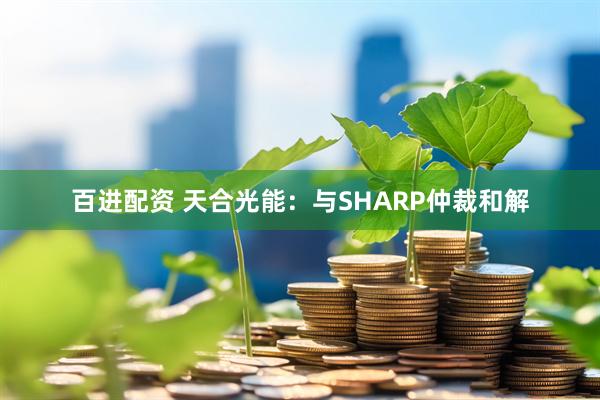 百进配资 天合光能：与SHARP仲裁和解
