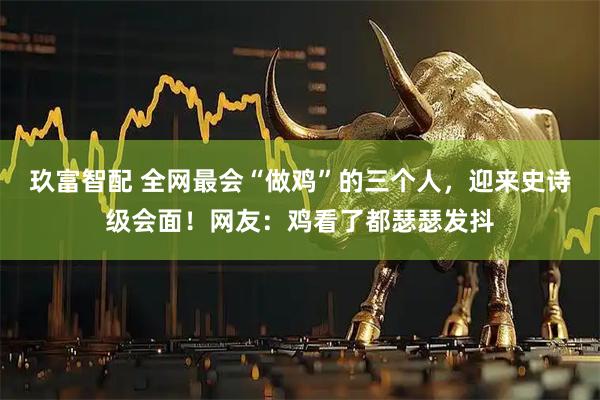 玖富智配 全网最会“做鸡”的三个人，迎来史诗级会面！网友：鸡看了都瑟瑟发抖