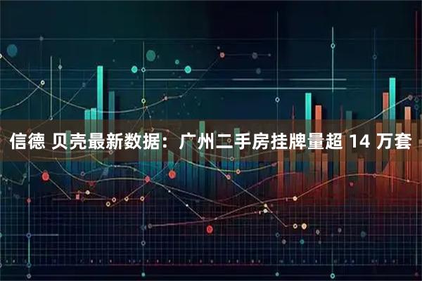 信德 贝壳最新数据：广州二手房挂牌量超 14 万套